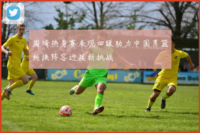 周琦热身赛表现回暖助力中国男篮轮换阵容迎接新挑战