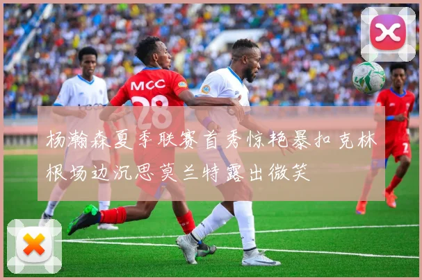 杨瀚森夏季联赛首秀惊艳暴扣克林根场边沉思莫兰特露出微笑